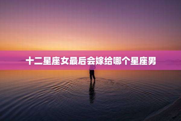 十二星座女最后会嫁给哪个星座男