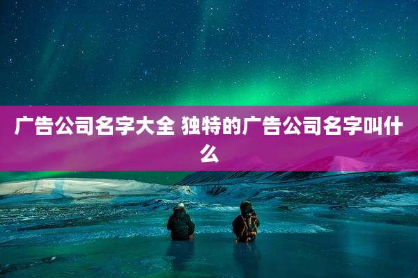 广告公司名字大全 独特的广告公司名字叫什么