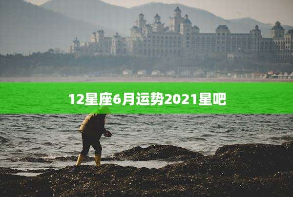 12星座6月运势2021星吧