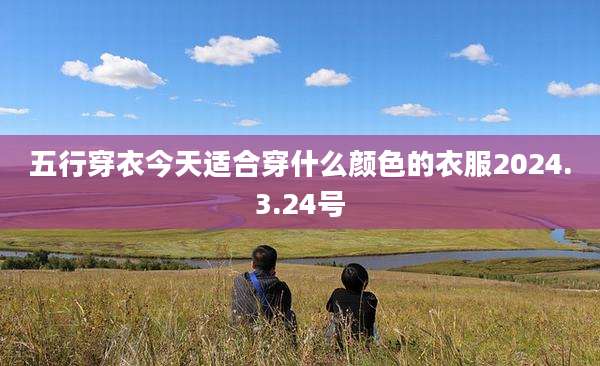 五行穿衣今天适合穿什么颜色的衣服2024.3.24号