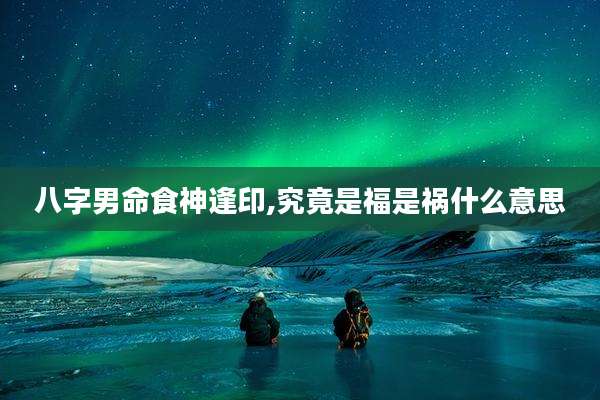 八字男命食神逢印,究竟是福是祸什么意思