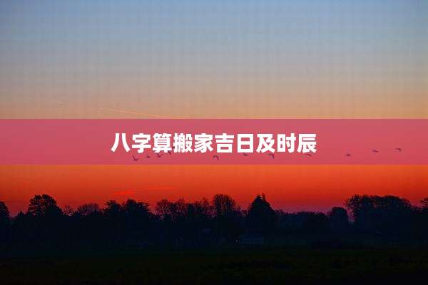 八字算搬家吉日及时辰