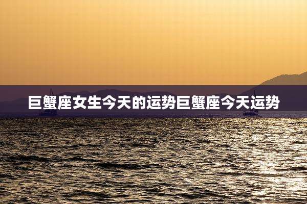 巨蟹座女生今天的运势巨蟹座今天运势