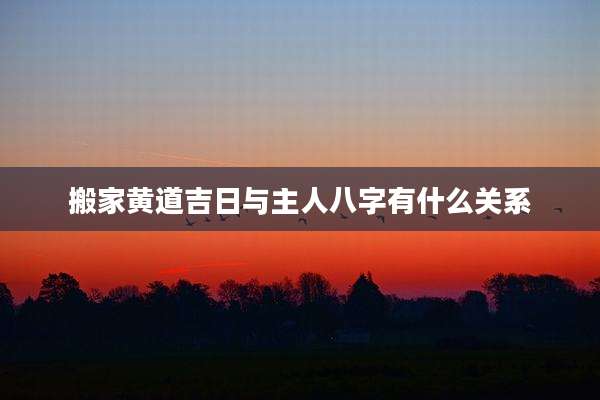 搬家黄道吉日与主人八字有什么关系
