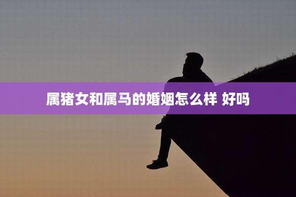 属猪女和属马的婚姻怎么样 好吗
