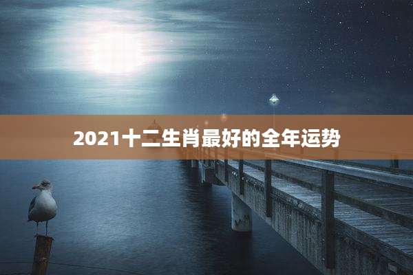 2021十二生肖最好的全年运势