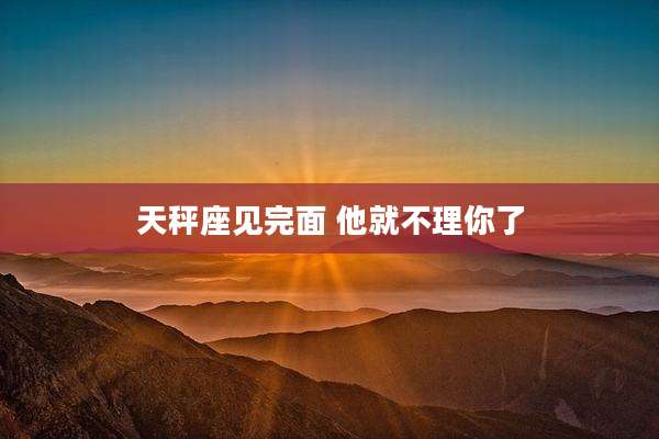 天秤座见完面 他就不理你了