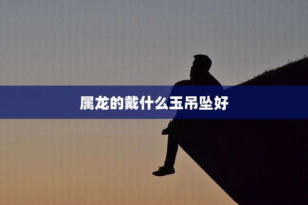 属龙的戴什么玉吊坠好
