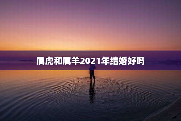 属虎和属羊2021年结婚好吗