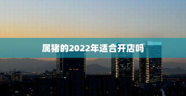 属猪的2022年适合开店吗