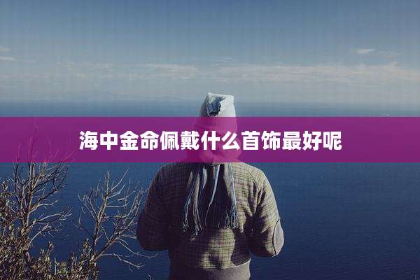 海中金命佩戴什么首饰最好呢