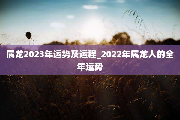 属龙2023年运势及运程_2022年属龙人的全年运势