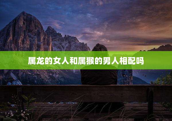 属龙的女人和属猴的男人相配吗