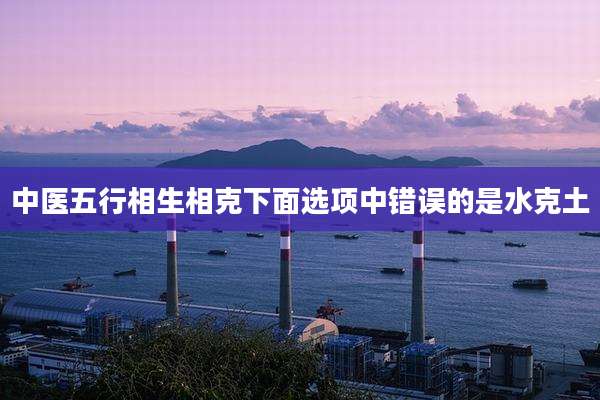 中医五行相生相克下面选项中错误的是水克土