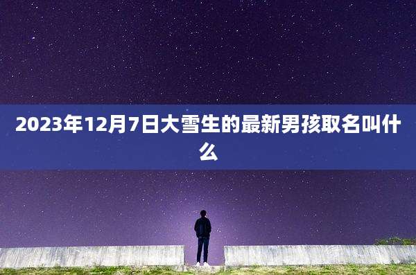 2023年12月7日大雪生的最新男孩取名叫什么