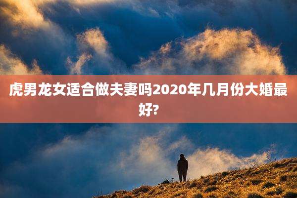 虎男龙女适合做夫妻吗2020年几月份大婚最好?