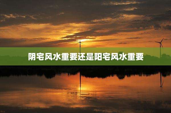 阴宅风水重要还是阳宅风水重要