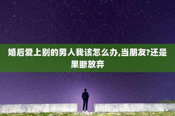 婚后爱上别的男人我该怎么办,当朋友?还是果断放弃