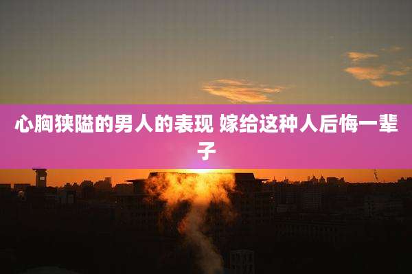 心胸狭隘的男人的表现 嫁给这种人后悔一辈子