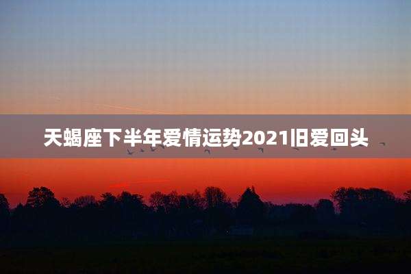 天蝎座下半年爱情运势2021旧爱回头