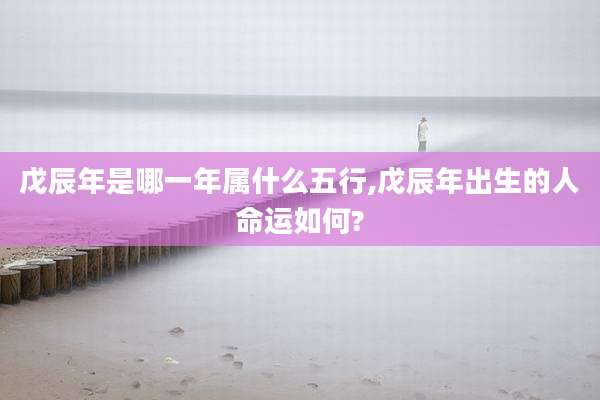 戊辰年是哪一年属什么五行,戊辰年出生的人命运如何?