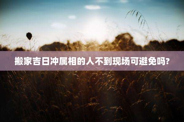搬家吉日冲属相的人不到现场可避免吗?