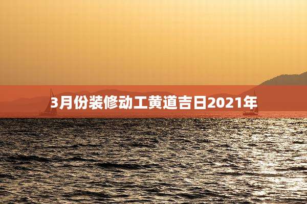3月份装修动工黄道吉日2021年