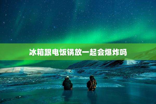 冰箱跟电饭锅放一起会爆炸吗