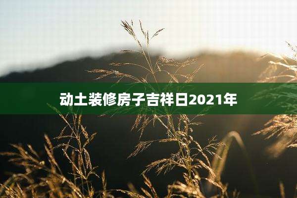 动土装修房子吉祥日2021年