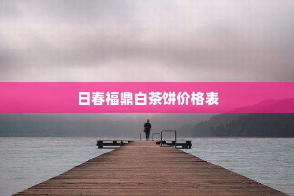 日春福鼎白茶饼价格表