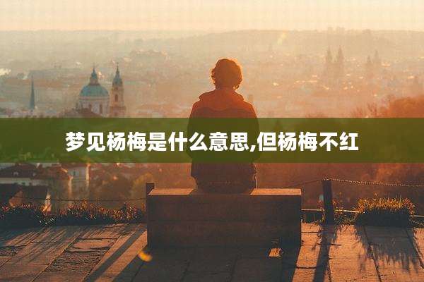 梦见杨梅是什么意思,但杨梅不红