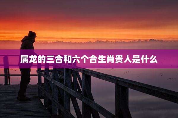 属龙的三合和六个合生肖贵人是什么