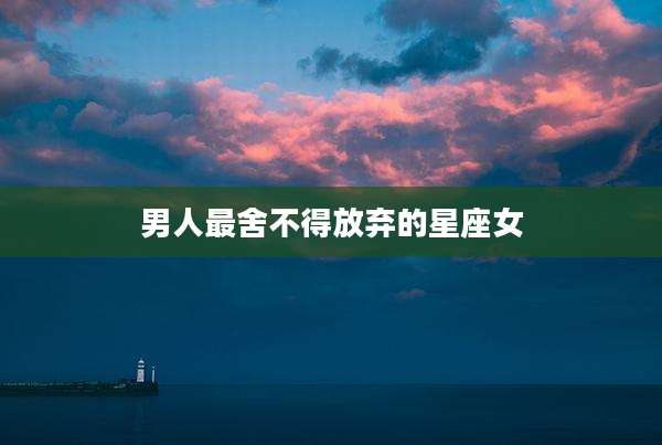 男人最舍不得放弃的星座女