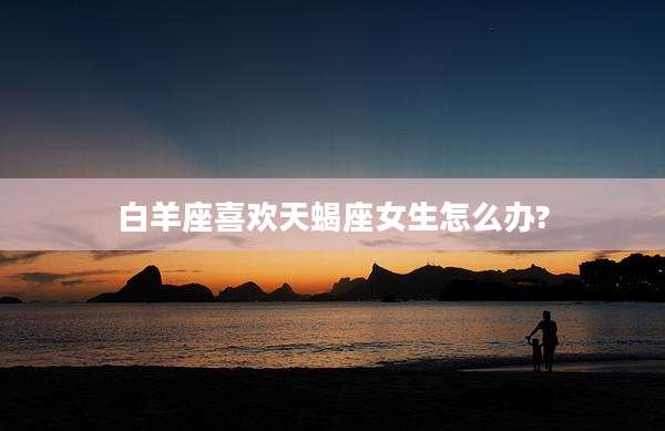白羊座喜欢天蝎座女生怎么办?