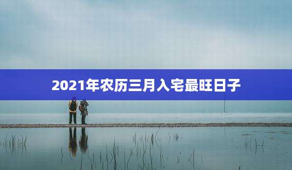 2021年农历三月入宅最旺日子