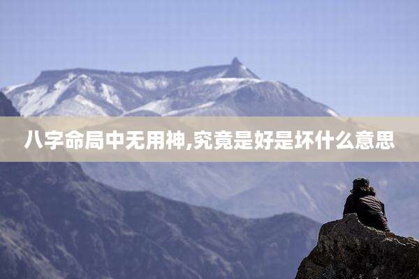 八字命局中无用神,究竟是好是坏什么意思