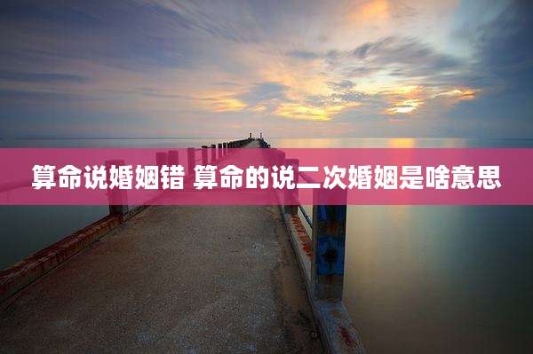 算命说婚姻错 算命的说二次婚姻是啥意思
