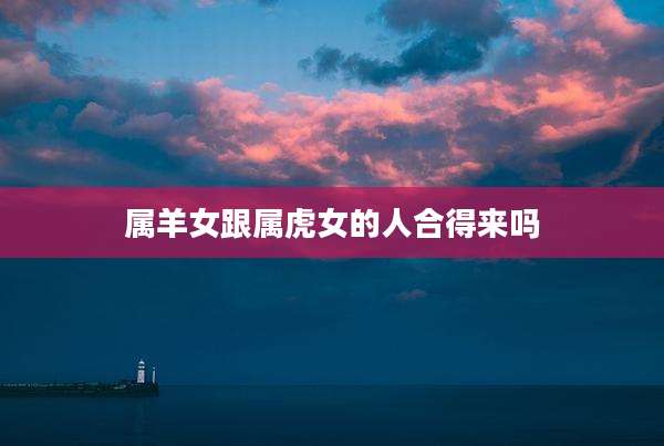 属羊女跟属虎女的人合得来吗