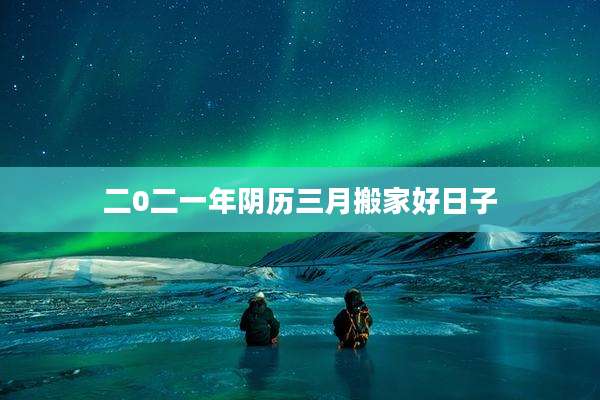 二0二一年阴历三月搬家好日子