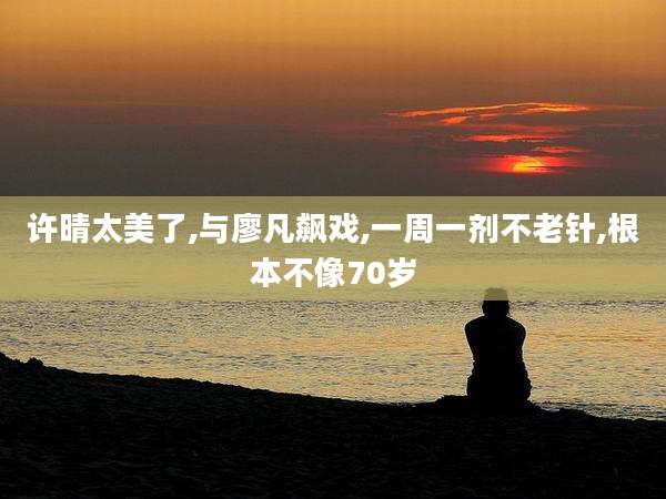 许晴太美了,与廖凡飙戏,一周一剂不老针,根本不像70岁