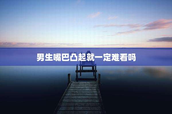 男生嘴巴凸起就一定难看吗