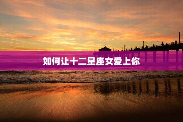 如何让十二星座女爱上你
