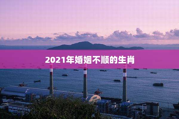 2021年婚姻不顺的生肖