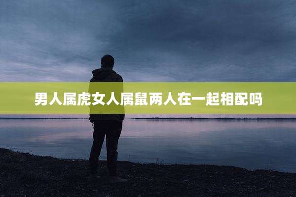 男人属虎女人属鼠两人在一起相配吗