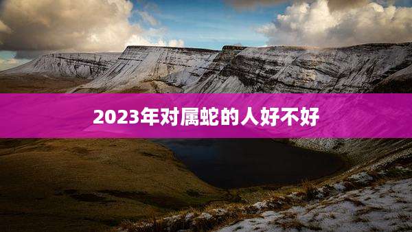 2023年对属蛇的人好不好
