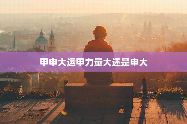 甲申大运甲力量大还是申大