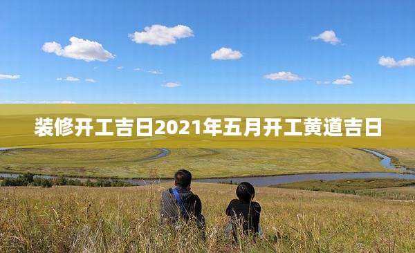 装修开工吉日2021年五月开工黄道吉日