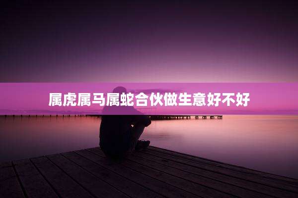 属虎属马属蛇合伙做生意好不好