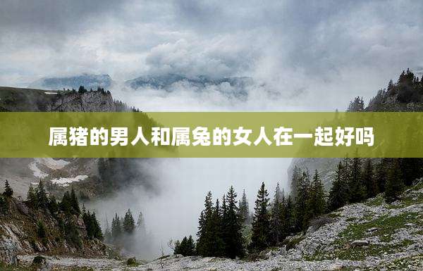 属猪的男人和属兔的女人在一起好吗