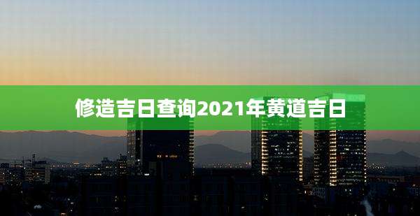修造吉日查询2021年黄道吉日
